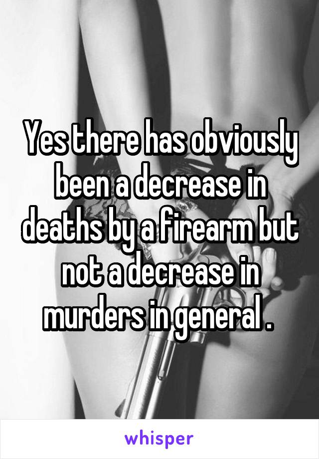 Yes there has obviously been a decrease in deaths by a firearm but not a decrease in murders in general . 