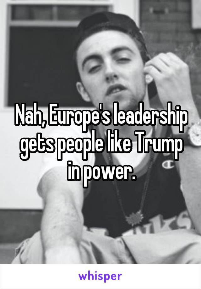 Nah, Europe's leadership gets people like Trump in power.