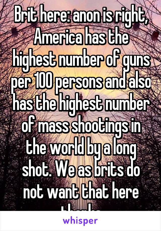 Brit here: anon is right, America has the highest number of guns per 100 persons and also has the highest number of mass shootings in the world by a long shot. We as brits do not want that here thanks