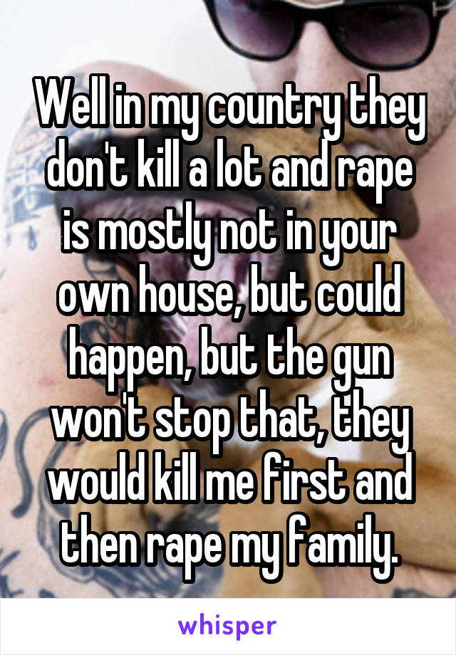 Well in my country they don't kill a lot and rape is mostly not in your own house, but could happen, but the gun won't stop that, they would kill me first and then rape my family.