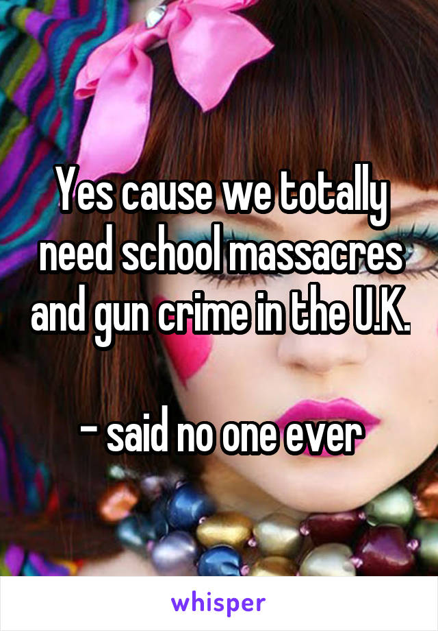 Yes cause we totally need school massacres and gun crime in the U.K. 
- said no one ever