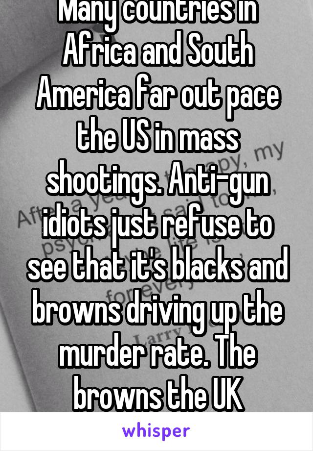 Many countries in Africa and South America far out pace the US in mass shootings. Anti-gun idiots just refuse to see that it's blacks and browns driving up the murder rate. The browns the UK welcomes