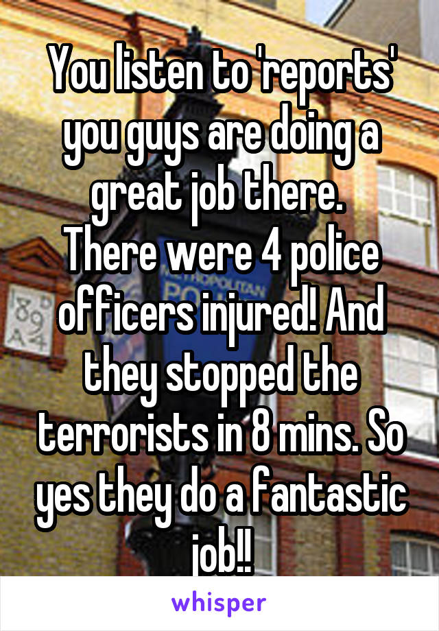 You listen to 'reports' you guys are doing a great job there. 
There were 4 police officers injured! And they stopped the terrorists in 8 mins. So yes they do a fantastic job!!