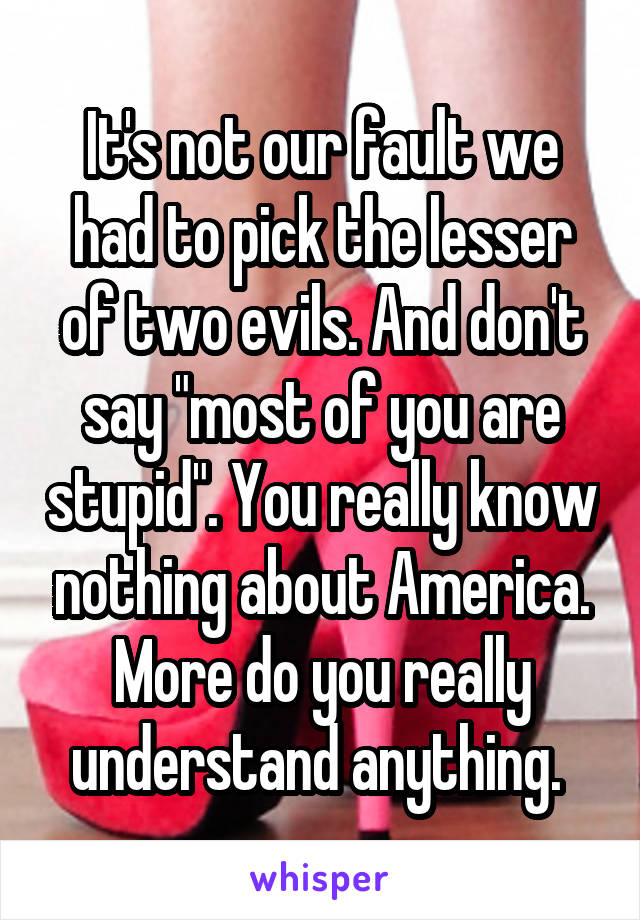 It's not our fault we had to pick the lesser of two evils. And don't say "most of you are stupid". You really know nothing about America. More do you really understand anything. 