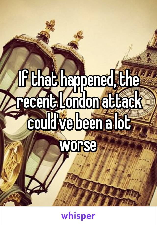 If that happened, the recent London attack could've been a lot worse 