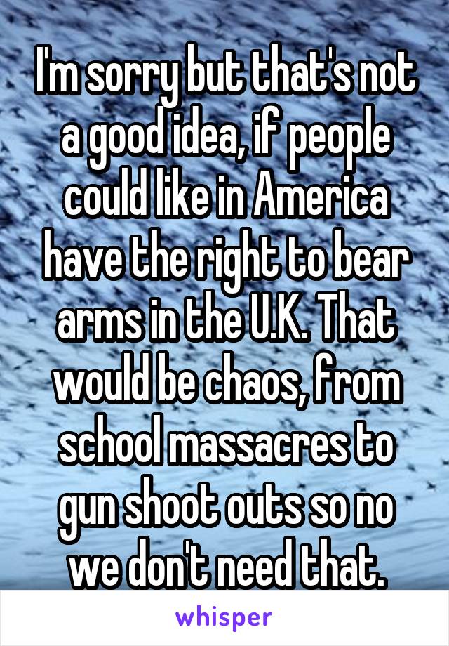 I'm sorry but that's not a good idea, if people could like in America have the right to bear arms in the U.K. That would be chaos, from school massacres to gun shoot outs so no we don't need that.