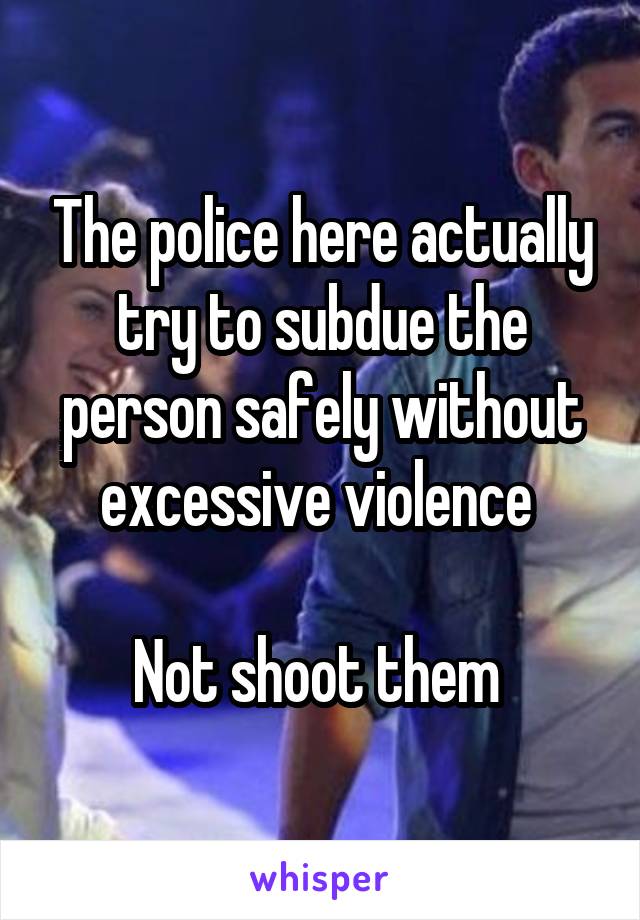 The police here actually try to subdue the person safely without excessive violence 

Not shoot them 