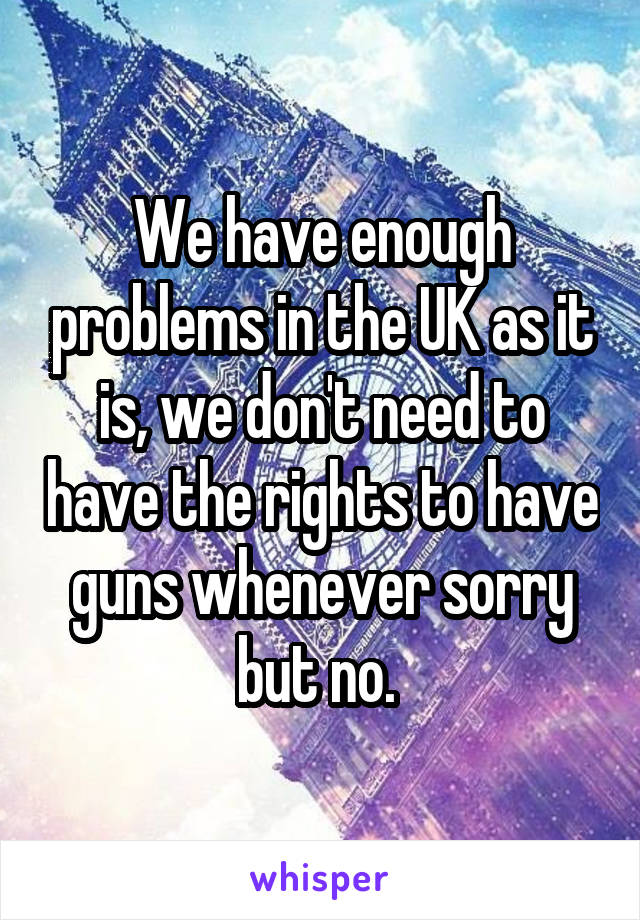 We have enough problems in the UK as it is, we don't need to have the rights to have guns whenever sorry but no. 