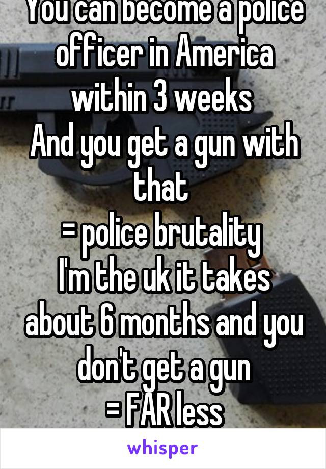 You can become a police officer in America within 3 weeks 
And you get a gun with that 
= police brutality 
I'm the uk it takes about 6 months and you don't get a gun
= FAR less policebrutality