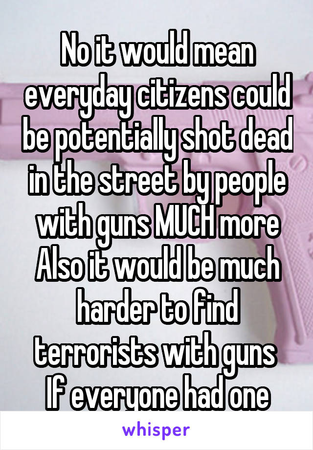 No it would mean everyday citizens could be potentially shot dead in the street by people with guns MUCH more
Also it would be much harder to find terrorists with guns 
If everyone had one