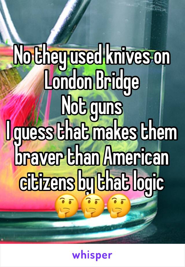 No they used knives on London Bridge 
Not guns 
I guess that makes them braver than American citizens by that logic
🤔🤔🤔