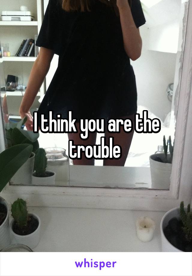 I think you are the trouble 