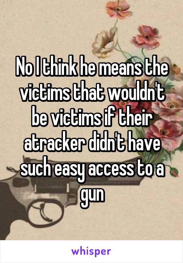 No I think he means the victims that wouldn't be victims if their atracker didn't have such easy access to a gun