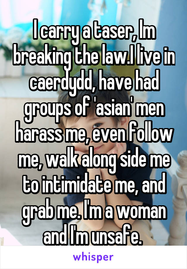 I carry a taser, Im breaking the law.I live in caerdydd, have had groups of 'asian' men harass me, even follow me, walk along side me to intimidate me, and grab me. I'm a woman and I'm unsafe. 