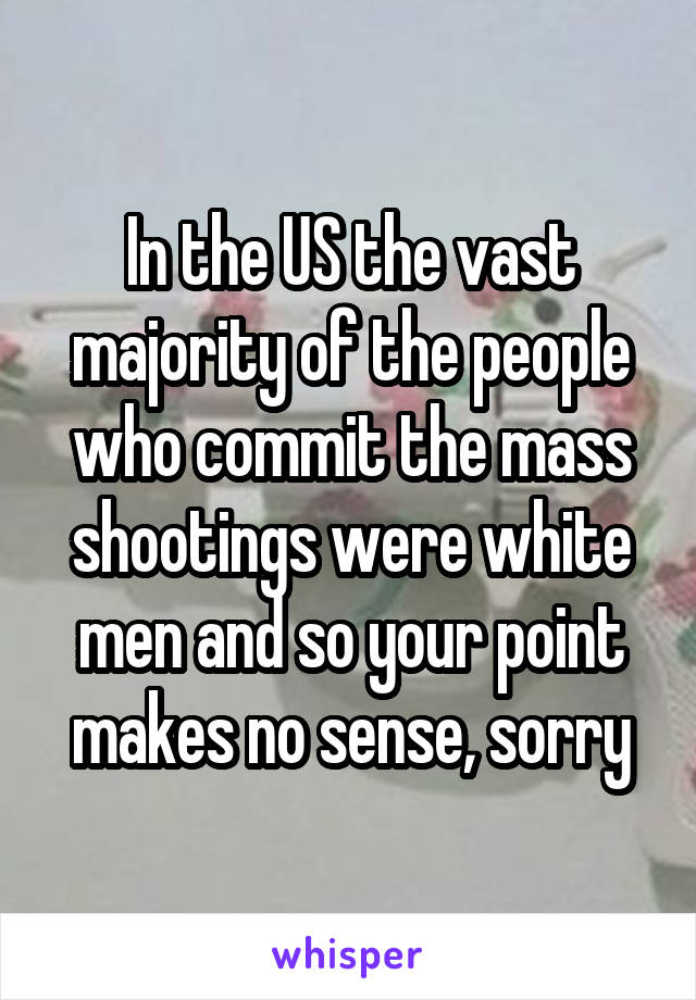 In the US the vast majority of the people who commit the mass shootings were white men and so your point makes no sense, sorry