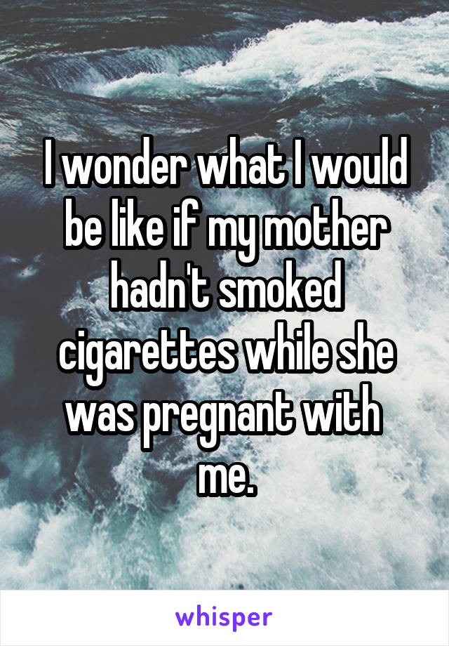 I wonder what I would be like if my mother hadn't smoked cigarettes while she was pregnant with 
me.