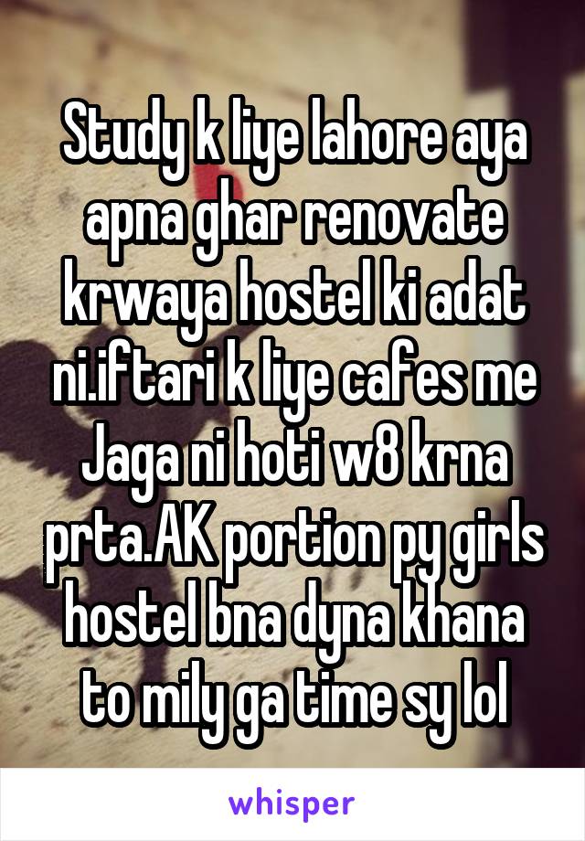 Study k liye lahore aya apna ghar renovate krwaya hostel ki adat ni.iftari k liye cafes me Jaga ni hoti w8 krna prta.AK portion py girls hostel bna dyna khana to mily ga time sy lol