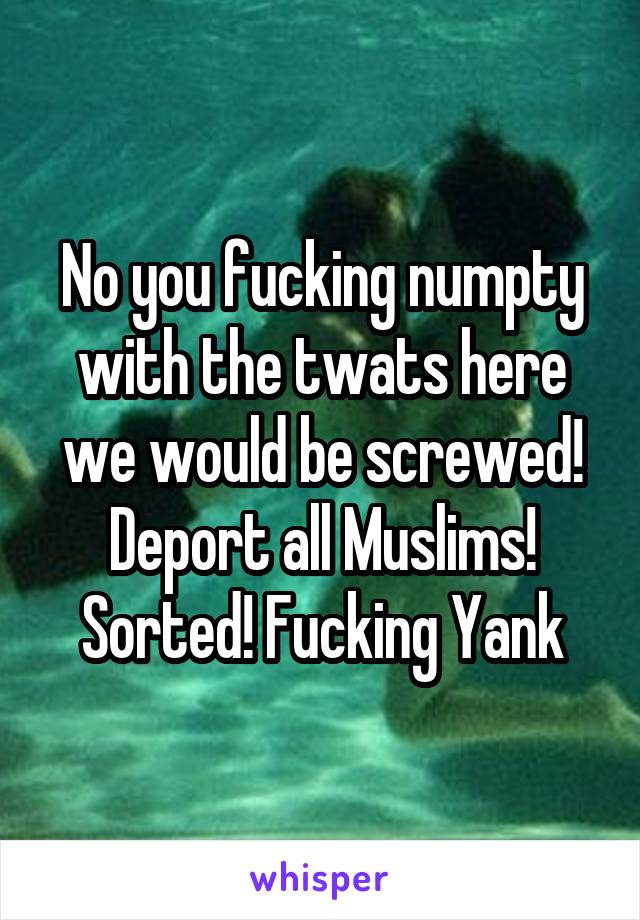 No you fucking numpty with the twats here we would be screwed! Deport all Muslims! Sorted! Fucking Yank