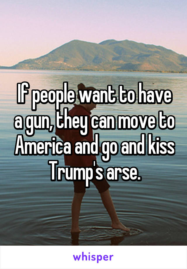 If people want to have a gun, they can move to America and go and kiss Trump's arse.