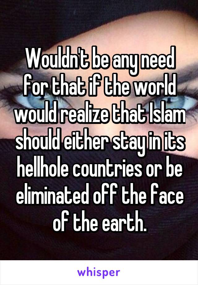 Wouldn't be any need for that if the world would realize that Islam should either stay in its hellhole countries or be eliminated off the face of the earth.