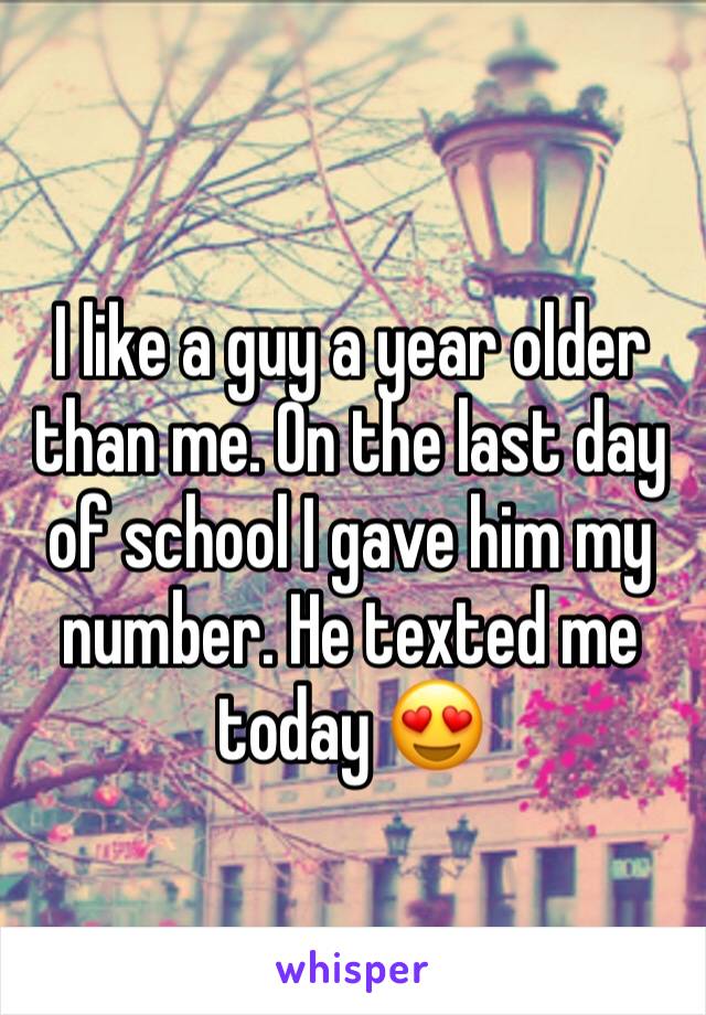 I like a guy a year older than me. On the last day of school I gave him my number. He texted me today 😍