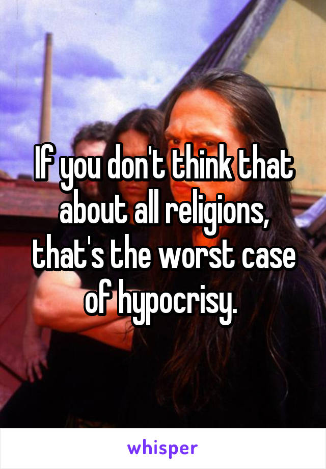 If you don't think that about all religions, that's the worst case of hypocrisy. 