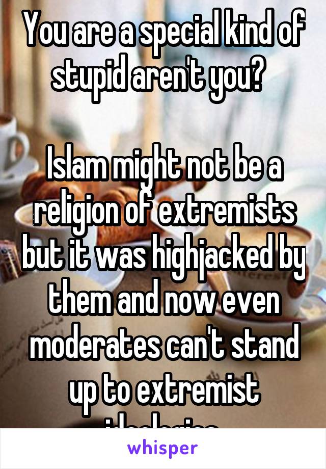 You are a special kind of stupid aren't you?  

Islam might not be a religion of extremists but it was highjacked by them and now even moderates can't stand up to extremist ideologies.