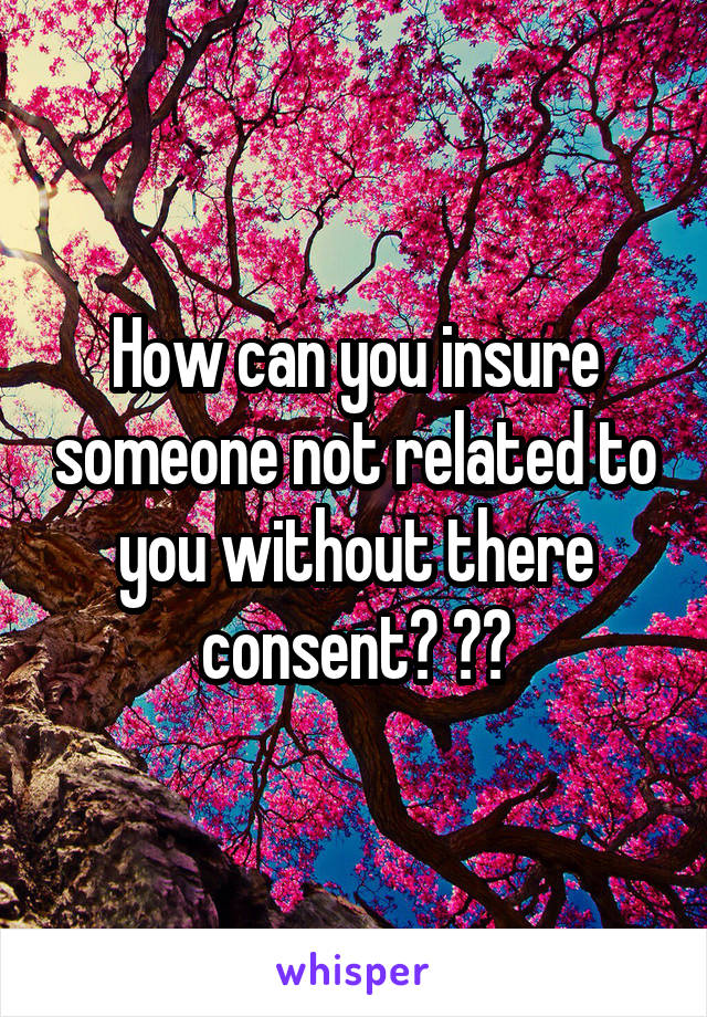 How can you insure someone not related to you without there consent? ??