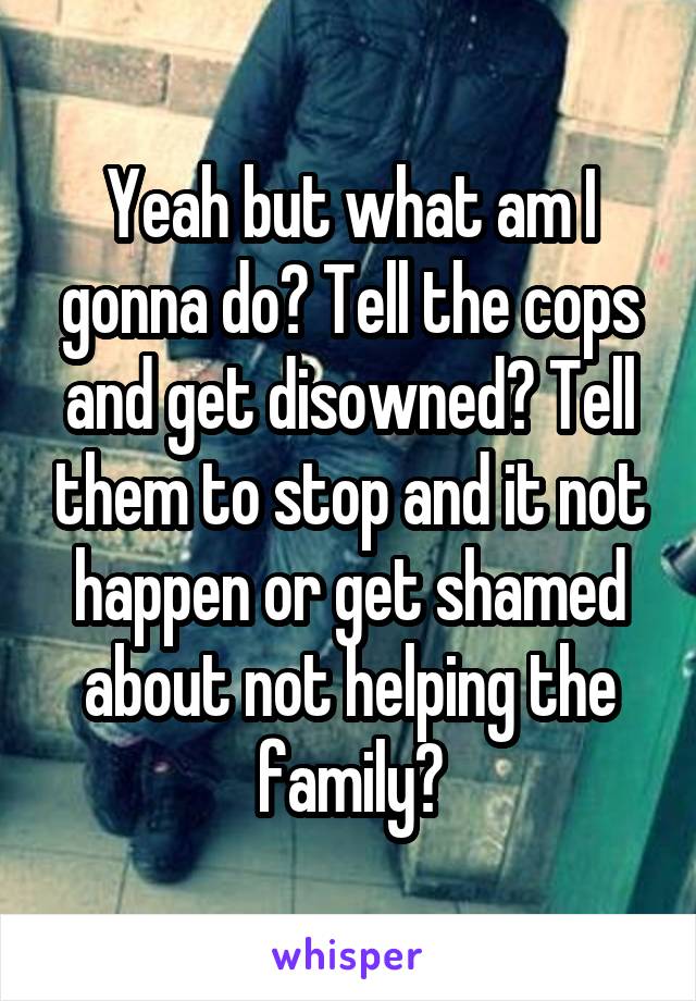 Yeah but what am I gonna do? Tell the cops and get disowned? Tell them to stop and it not happen or get shamed about not helping the family?