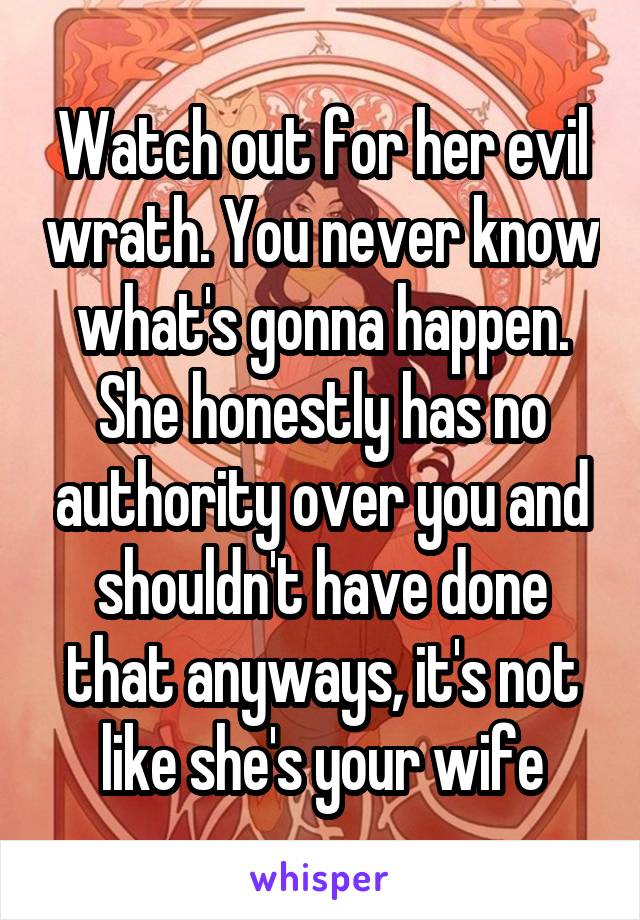 Watch out for her evil wrath. You never know what's gonna happen. She honestly has no authority over you and shouldn't have done that anyways, it's not like she's your wife