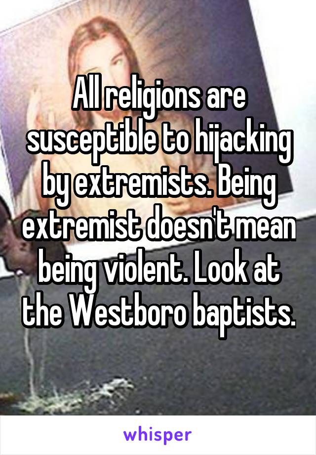 All religions are susceptible to hijacking by extremists. Being extremist doesn't mean being violent. Look at the Westboro baptists. 