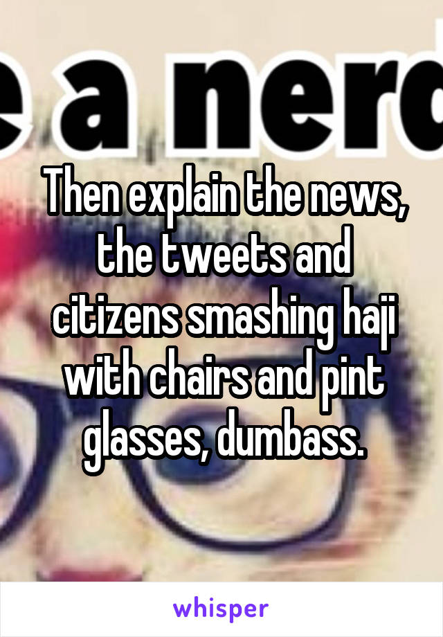 Then explain the news, the tweets and citizens smashing haji with chairs and pint glasses, dumbass.