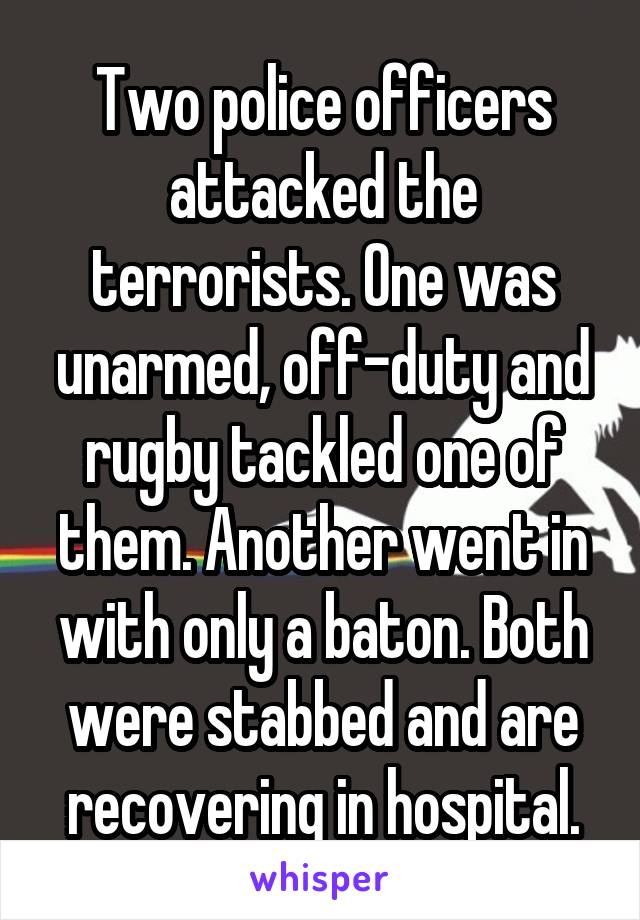 Two police officers attacked the terrorists. One was unarmed, off-duty and rugby tackled one of them. Another went in with only a baton. Both were stabbed and are recovering in hospital.