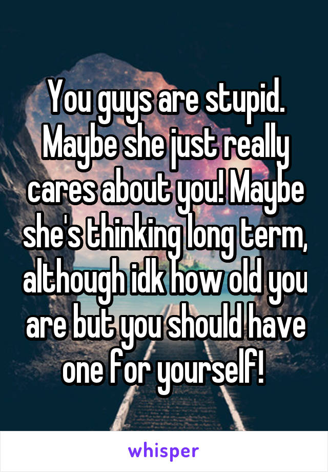 You guys are stupid. Maybe she just really cares about you! Maybe she's thinking long term, although idk how old you are but you should have one for yourself! 