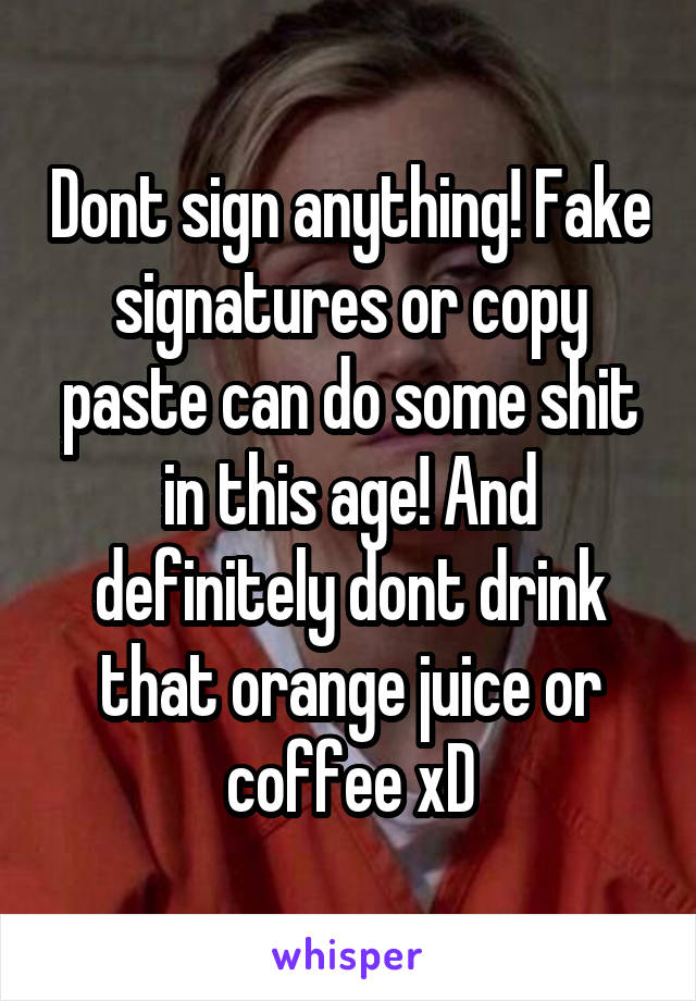 Dont sign anything! Fake signatures or copy paste can do some shit in this age! And definitely dont drink that orange juice or coffee xD