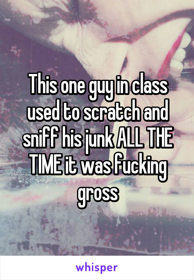 This one guy in class used to scratch and sniff his junk ALL THE TIME it was fucking gross