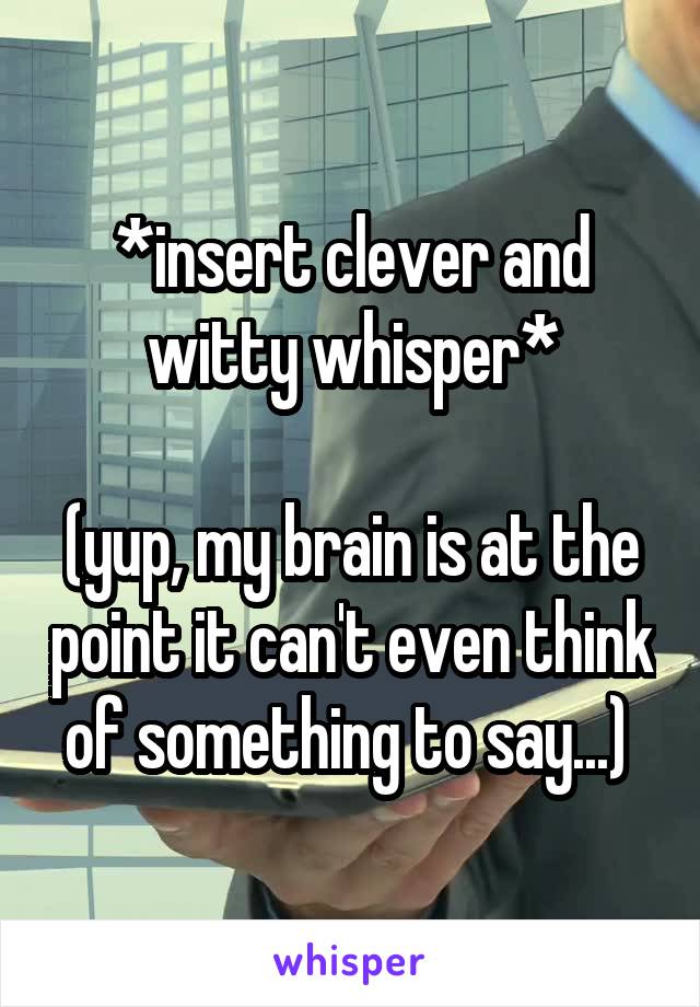 *insert clever and witty whisper*

(yup, my brain is at the point it can't even think of something to say...) 