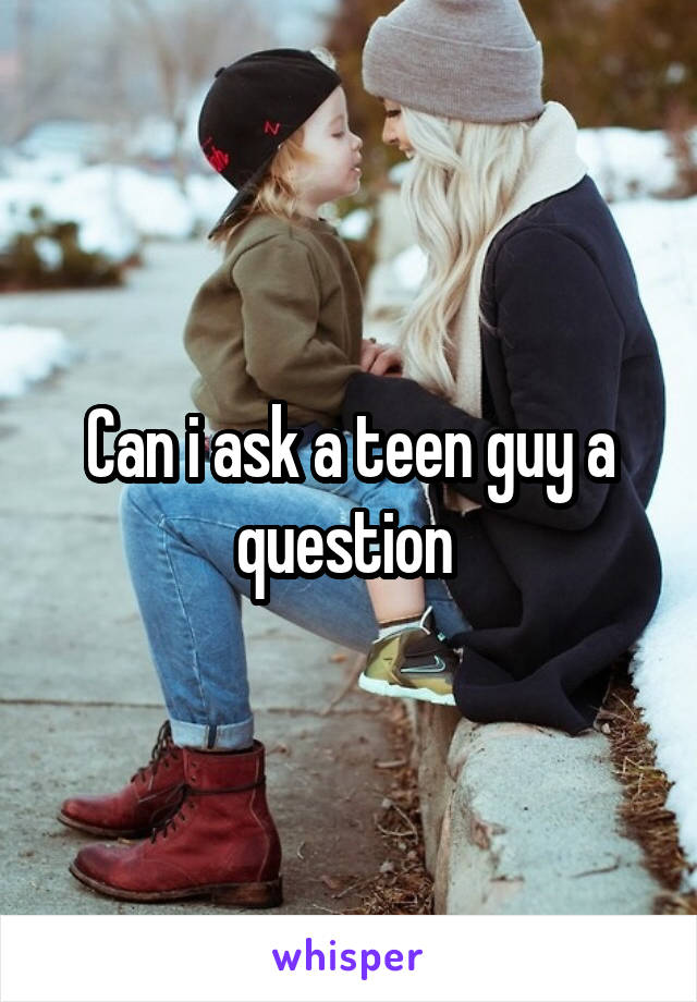 Can i ask a teen guy a question 