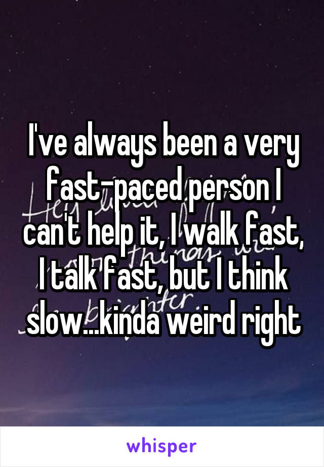 I've always been a very fast-paced person I can't help it, I walk fast, I talk fast, but I think slow...kinda weird right