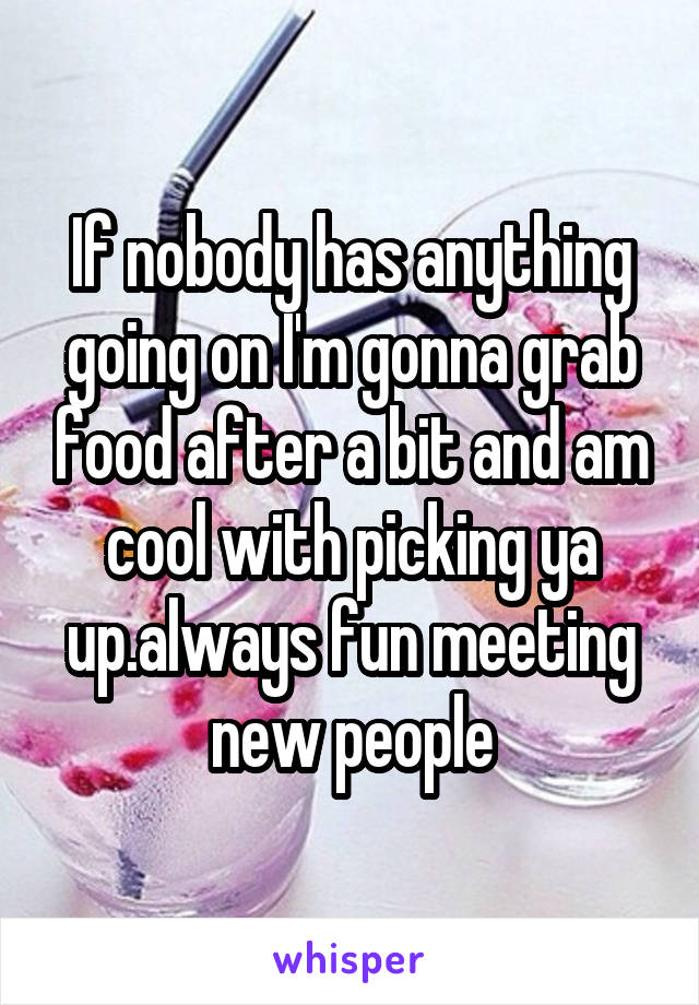 If nobody has anything going on I'm gonna grab food after a bit and am cool with picking ya up.always fun meeting new people