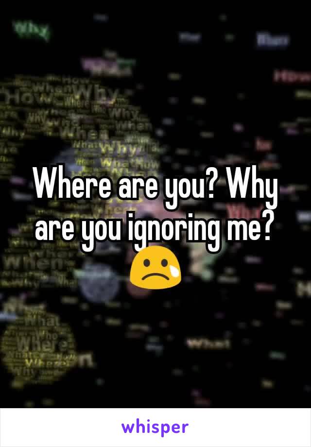 Where are you? Why are you ignoring me? 😢