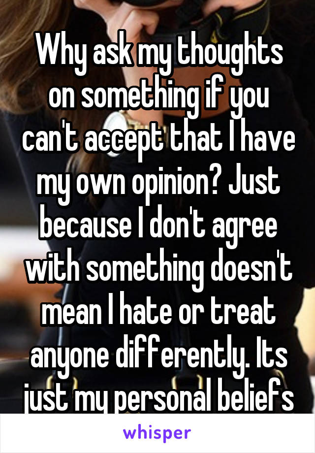 Why ask my thoughts on something if you can't accept that I have my own opinion? Just because I don't agree with something doesn't mean I hate or treat anyone differently. Its just my personal beliefs