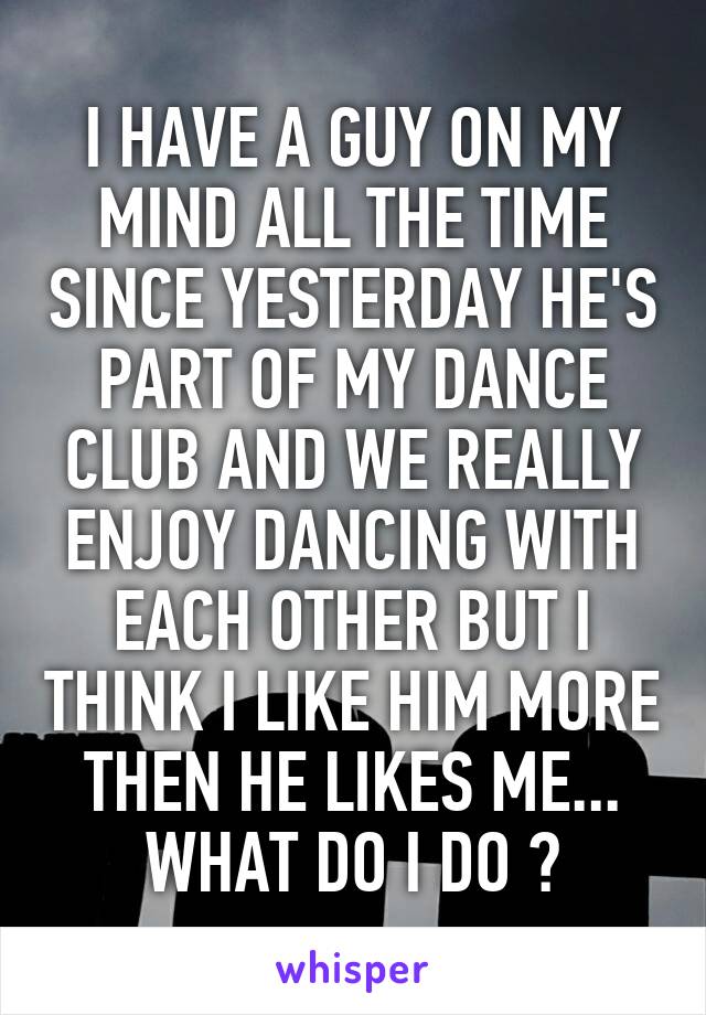 I HAVE A GUY ON MY MIND ALL THE TIME SINCE YESTERDAY HE'S PART OF MY DANCE CLUB AND WE REALLY ENJOY DANCING WITH EACH OTHER BUT I THINK I LIKE HIM MORE THEN HE LIKES ME... WHAT DO I DO ?