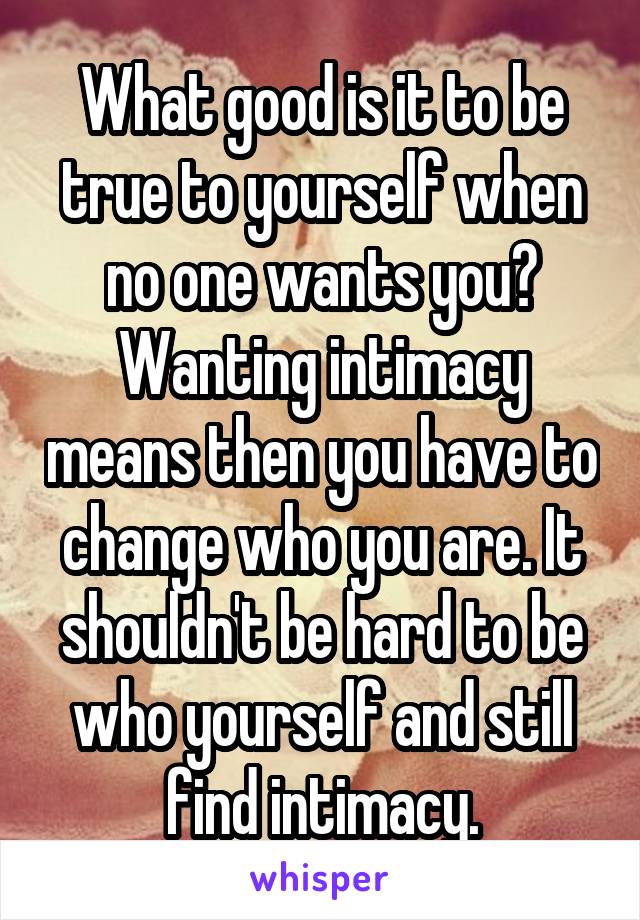 What good is it to be true to yourself when no one wants you? Wanting intimacy means then you have to change who you are. It shouldn't be hard to be who yourself and still find intimacy.