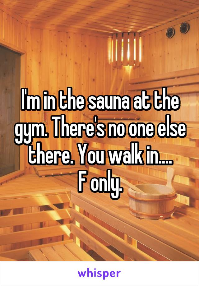 I'm in the sauna at the gym. There's no one else there. You walk in....
F only.