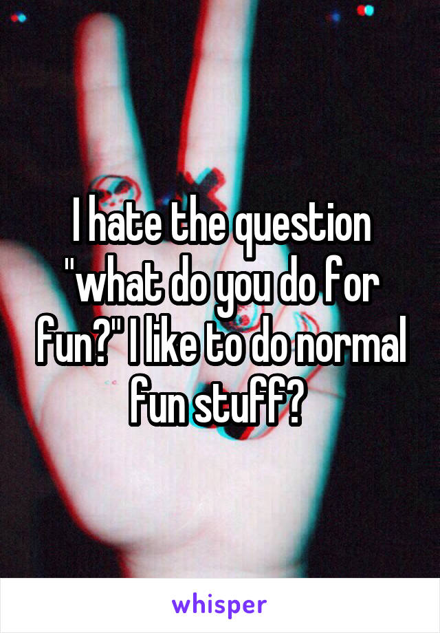 I hate the question "what do you do for fun?" I like to do normal fun stuff? 