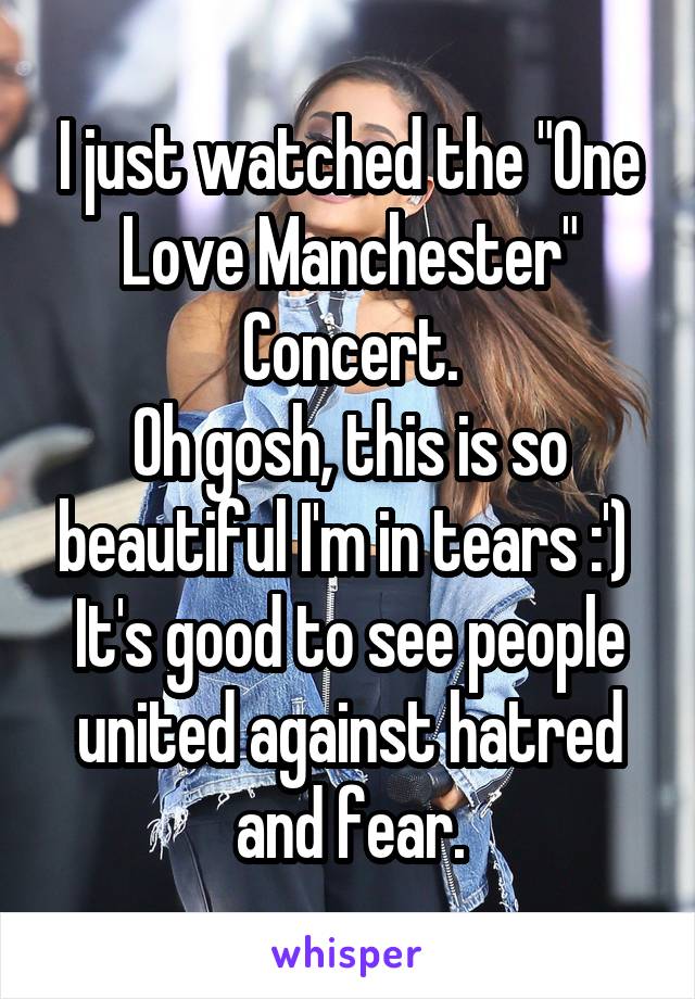 I just watched the "One Love Manchester" Concert.
Oh gosh, this is so beautiful I'm in tears :') 
It's good to see people united against hatred and fear.