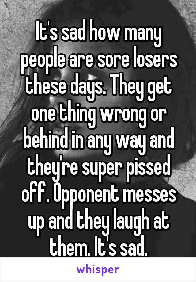 It's sad how many people are sore losers these days. They get one thing wrong or behind in any way and they're super pissed off. Opponent messes up and they laugh at them. It's sad.