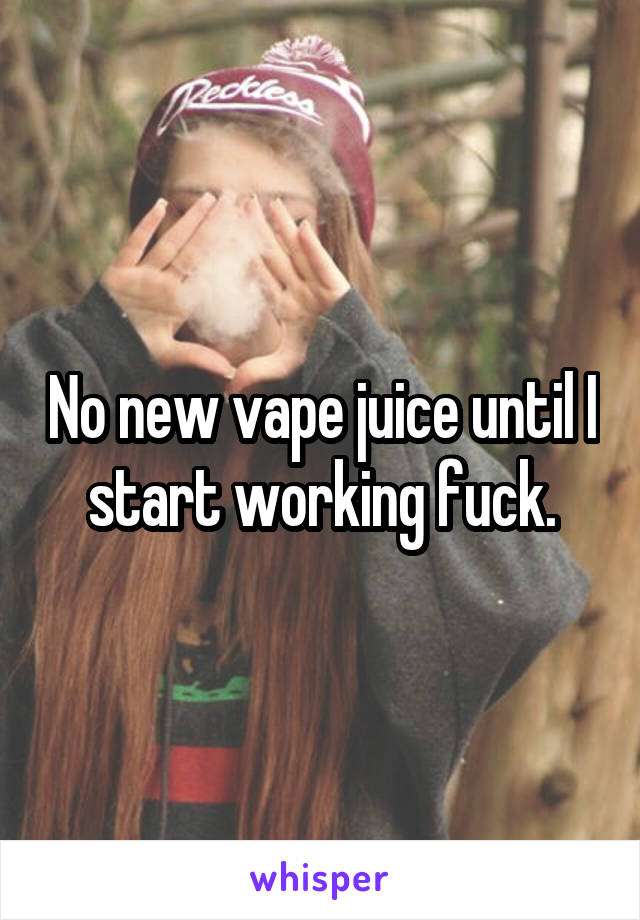 No new vape juice until I start working fuck.