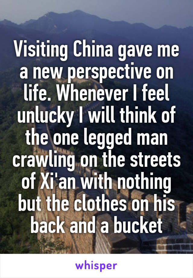    Visiting China gave me a new perspective on life. Whenever I feel unlucky I will think of the one legged man crawling on the streets of Xi'an with nothing but the clothes on his back and a bucket